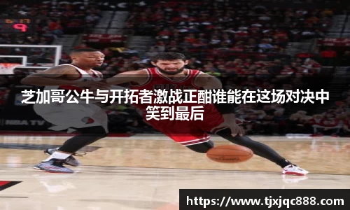 芝加哥公牛与开拓者激战正酣谁能在这场对决中笑到最后